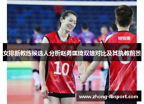 女排新教练候选人分析赵勇匡琦双雄对比及其执教前景